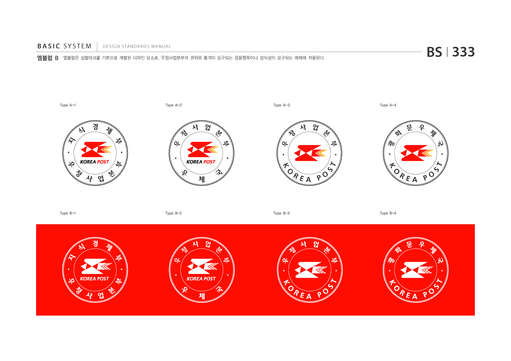 BASIC SYSTEM 엠블럼 B  DESIGN STANDARDS MANUAL  엠블럼은 심벌마크를 기본으로 개발된 디자인 요소로, 우정사업본부의 권위와 품격이 요구되는 응용항목이나 장식성이 요구되는 매체에 적용된다.  BS I 333  Type A-1  Type A-2  Type A-3  Type A-4  지식경제부우정사업본부 우정사업본부우체국  우정사업본부KOREAPOST 광화문우체국KOREAPOST  Type B-1  Type B-2  Type B-3  Type B-4  지식경제부우정사업본부 우정사업본부우체국  우정사업본부KOREAPOST 광화문우체국KOREAPOST jpg eps 